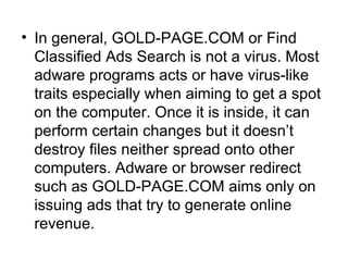 • In general, GOLD-PAGE.COM or Find
Classified Ads Search is not a virus. Most
adware programs acts or have virus-like
traits especially when aiming to get a spot
on the computer. Once it is inside, it can
perform certain changes but it doesn’t
destroy files neither spread onto other
computers. Adware or browser redirect
such as GOLD-PAGE.COM aims only on
issuing ads that try to generate online
revenue.
 