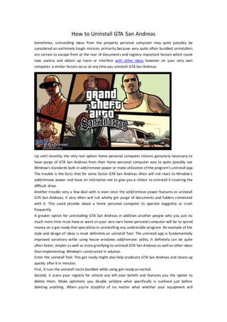 How to Uninstall GTA San Andreas
Sometimes, uninstalling ideas from the property personal computer may quite possibly be
considered an extremely tough mission, primarily because very quite often bundled uninstallers
are certain to escape from at the rear of documents and registry important factors which could
now useless and obtain up room or interfere with other ideas however on your very own
computer. a similar factors occur at any time you uninstall GTA San Andreas.




Up until recently, the only real option home personal computer citizens genuinely necessary to
have purge of GTA San Andreas from their home personal computer was to quite possibly use
Window's standards built-in add/remove power or make utilization of the program's uninstall app.
The trouble is the facts that for some factor GTA San Andreas often will not react to Window's
add/remove power and have an inclination not to give you a choice to uninstall it covering the
difficult drive.
Another trouble very a few deal with is even once the add/remove power features to uninstall
GTA San Andreas; it very often will not wholly get purge of documents and folders connected
with it. This could provide about a home personal computer to operate sluggishly or crash
frequently.
A greater option for uninstalling GTA San Andreas in addition another people who you just no
much more time must have or want on your very own home personal computer will be to spend
money on a get ready that specializes in uninstalling any undesirable program. An example of the
style and design of ideas is most definitely an uninstall Tool. The uninstall app is fundamentally
improved variations while using house windows add/remove utility. It definitely can be quite
often faster, simpler as well as more gratifying to uninstall GTA San Andreas as well as other ideas
than implementing Window's constructed in solution.
Enter the uninstall Tool. This get ready might also help eradicate GTA San Andreas and cleans up
quickly after it in minutes.
First, it runs the uninstall tactic bundled while using get ready as normal.
Second, it scans your registry for almost any left-over beliefs and features you the option to
delete them. Make optimistic you double validate what specifically is outlined just before
deleting anything. When you're doubtful of no matter what whether your equipment will
 