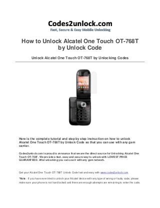 How to Unlock Alcatel One Touch OT-768T
by Unlock Code
Unlock Alcatel One Touch OT-768T by Unlocking Codes

Here is the complete tutorial and step by step instruction on how to unlock
Alcatel One Touch OT-768T by Unlock Code so that you can use with any gsm
carrier.
Codes2unlock.com is proud to announce that we are the direct source for Unlocking Alcatel One
Touch OT-768T. We provide a fast, easy and secure way to unlock with LOWEST PRICE
GUARANTEED. After unlocking you can use it with any gsm network.

Get your Alcatel One Touch OT-768T Unlock Code fast and easy with www.codes2unlock.com
*Note - If you have ever tried to unlock your Alcatel device with any type of wrong or faulty code, please
make sure your phone is not hard locked and there are enough attempts are remaining to enter the code.

 