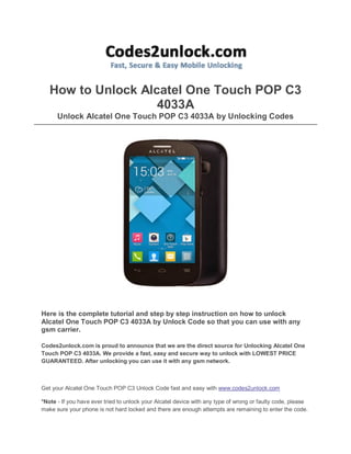 How to Unlock Alcatel One Touch POP C3
4033A
Unlock Alcatel One Touch POP C3 4033A by Unlocking Codes

Here is the complete tutorial and step by step instruction on how to unlock
Alcatel One Touch POP C3 4033A by Unlock Code so that you can use with any
gsm carrier.
Codes2unlock.com is proud to announce that we are the direct source for Unlocking Alcatel One
Touch POP C3 4033A. We provide a fast, easy and secure way to unlock with LOWEST PRICE
GUARANTEED. After unlocking you can use it with any gsm network.

Get your Alcatel One Touch POP C3 Unlock Code fast and easy with www.codes2unlock.com
*Note - If you have ever tried to unlock your Alcatel device with any type of wrong or faulty code, please
make sure your phone is not hard locked and there are enough attempts are remaining to enter the code.

 