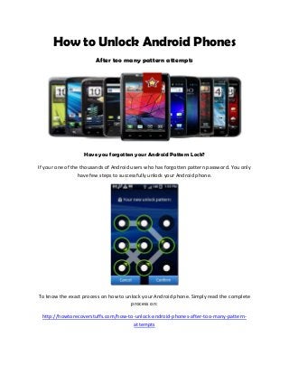 How to Unlock Android Phones
After too many pattern attempts
Have you forgotten your Android Pattern Lock?
If your one of the thousands of Android users who has forgotten pattern password. You only
have few steps to successfully unlock your Android phone.
To know the exact process on how to unlock your Android phone. Simply read the complete
process on:
http://howtorecoverstuffs.com/how-to-unlock-android-phones-after-too-many-pattern-
attempts
 
