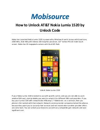 How to Unlock AT&T Nokia Lumia 1520 by
Unlock Code
Nokia has Launched Nokia Lumia 1520 is powered by Windows 8 and it comes with Quad core,
2200 MHz, Krait 400,with Adreno 330 Graphics processor, 6.0" inches IPS LCD multi-touch
screen. Nokia has 20 megapixels camera with Dual LED flash.
Unlock Nokia Lumia 1520
If your Nokia Lumia 1520 is locked to use with specific carrier, and you are not able to use it
another SIM card, most probably you want to unlock it for different SIM card providers. If you
buy your Lumia 1520 with networks like AT&amp;T, T-Mobile etc. on a contract, then you
phone is Sim Locked with that network. Network service provider companies locked the phones
because they want you to use only their services and not moved when another provider offers
are come back. You can unlock your device to use with any compatible gsm network and save
significant cost.
 