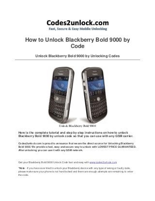 How to Unlock Blackberry Bold 9000 by
Code
Unlock Blackberry Bold 9000 by Unlocking Codes

Unlock Blackberry Bold 9000
Here is the complete tutorial and step by step instructions on how to unlock
Blackberry Bold 9000 by unlock code so that you can use with any GSM carrier.
Codes2unlock.com is proud to announce that we are the direct source for Unlocking Blackberry
Bold 9000. We provide a fast, easy and secure way to unlock with LOWEST PRICE GUARANTEED.
After unlocking you can use it with any GSM network.

Get your Blackberry Bold 9000 Unlock Code fast and easy with www.codes2unlock.com
*Note - If you have ever tried to unlock your Blackberry device with any type of wrong or faulty code,
please make sure your phone is not hard locked and there are enough attempts are remaining to enter
the code.

 