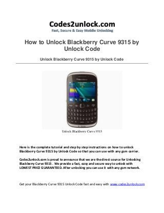 How to Unlock Blackberry Curve 9315 by
Unlock Code
Unlock Blackberry Curve 9315 by Unlock Code
Unlock Blackberry Curve 9315
Here is the complete tutorial and step by step instructions on how to unlock
Blackberry Curve 9315 by Unlock Code so that you can use with any gsm carrier.
Codes2unlock.com is proud to announce that we are the direct source for Unlocking
Blackberry Curve 9315 . We provide a fast, easy and secure way to unlock with
LOWEST PRICE GUARANTEED. After unlocking you can use it with any gsm network.
Get your Blackberry Curve 9315 Unlock Code fast and easy with www.codes2unlock.com
 