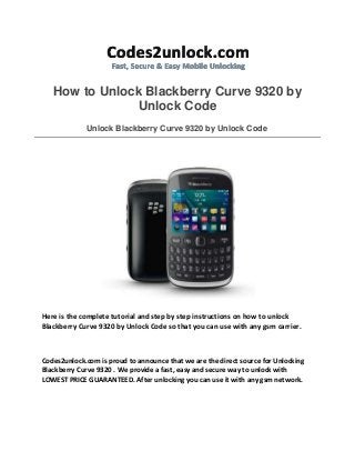 How to Unlock Blackberry Curve 9320 by
Unlock Code
Unlock Blackberry Curve 9320 by Unlock Code
Here is the complete tutorial and step by step instructions on how to unlock
Blackberry Curve 9320 by Unlock Code so that you can use with any gsm carrier.
Codes2unlock.com is proud to announce that we are the direct source for Unlocking
Blackberry Curve 9320 . We provide a fast, easy and secure way to unlock with
LOWEST PRICE GUARANTEED. After unlocking you can use it with any gsm network.
 