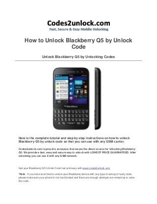 How to Unlock Blackberry Q5 by Unlock
Code
Unlock Blackberry Q5 by Unlocking Codes

Here is the complete tutorial and step by step instructions on how to unlock
Blackberry Q5 by unlock code so that you can use with any GSM carrier.
Codes2unlock.com is proud to announce that we are the direct source for Unlocking Blackberry
Q5. We provide a fast, easy and secure way to unlock with LOWEST PRICE GUARANTEED. After
unlocking you can use it with any GSM network.

Get your Blackberry Q5 Unlock Code fast and easy with www.codes2unlock.com
*Note - If you have ever tried to unlock your Blackberry device with any type of wrong or faulty code,
please make sure your phone is not hard locked and there are enough attempts are remaining to enter
the code.

 