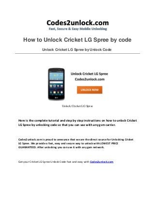 How to Unlock Cricket LG Spree by code
Unlock Cricket LG Spree by Unlock Code
Unlock Cricket LG Spree
Here is the complete tutorial and step by step instructions on how to unlock Cricket
LG Spree by unlocking code so that you can use with any gsm carrier.
Codes2unlock.com is proud to announce that we are the direct source for Unlocking Cricket
LG Spree. We provide a fast, easy and secure way to unlock with LOWEST PRICE
GUARANTEED. After unlocking you can use it with any gsm network.
Get your Cricket LG Spree Unlock Code fast and easy with Codes2unlock.com
 