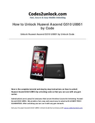 How to Unlock Huawei Ascend G510 U8951
by Code
Unlock Huawei Ascend G510 U8951 by Unlock Code
Here is the complete tutorial and step by step instructions on how to unlock
Huawei Ascend G510 U8951 by unlocking code so that you can use with any gsm
carrier.
Codes2unlock.com is proud to announce that we are the direct source for Unlocking Huawei
Ascend G510 U8951. We provide a fast, easy and secure way to unlock with LOWEST PRICE
GUARANTEED. After unlocking you can use it with any gsm network.
Get your Huawei Ascend G510 U8951 Unlock Code fast and easy with www.codes2unlock.com
 