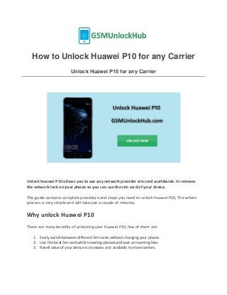 How to Unlock Huawei P10 for any Carrier
Unlock Huawei P10 for any Carrier
Unlock Huawei P10 allows you to use any network provider sim card worldwide. It removes
the network lock on your phone so you can use the sim card of your choice.
This guide contains complete procedure and steps you need to unlock Huawei P10, The whole
process is very simple and will take just a couple of minutes.
Why unlock Huawei P10
There are many benefits of unlocking your Huawei P10, few of them are:
1. Easily switch between different Sim cards without changing your phone.
2. Use the local Sim card while traveling abroad and save on roaming fees.
3. Resell value of your device is increases as it available to more carriers.
 