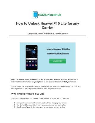 How to Unlock Huawei P10 Lite for any
Carrier
Unlock Huawei P10 Lite for any Carrier
Unlock Huawei P10 Lite allows you to use any network provider sim card worldwide. It
removes the network lock on your phone so you can use the sim card of your choice.
This guide contains complete procedure and steps you need to unlock Huawei P10 Lite, The
whole process is very simple and will take just a couple of minutes.
Why unlock Huawei P10 Lite
There are many benefits of unlocking your Huawei P10 Lite, few of them are:
1. Easily switch between different Sim cards without changing your phone.
2. Use the local Sim card while traveling abroad and save on roaming fees.
3. Resell value of your device is increases as it available to more carriers.
 