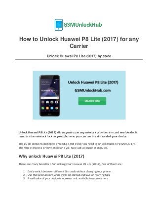 How to Unlock Huawei P8 Lite (2017) for any
Carrier
Unlock Huawei P8 Lite (2017) by code
Unlock Huawei P8 Lite (2017) allows you to use any network provider sim card worldwide. It
removes the network lock on your phone so you can use the sim card of your choice.
This guide contains complete procedure and steps you need to unlock Huawei P8 Lite (2017),
The whole process is very simple and will take just a couple of minutes.
Why unlock Huawei P8 Lite (2017)
There are many benefits of unlocking your Huawei P8 Lite (2017), few of them are:
1. Easily switch between different Sim cards without changing your phone.
2. Use the local Sim card while traveling abroad and save on roaming fees.
3. Resell value of your device is increases as it available to more carriers.
 