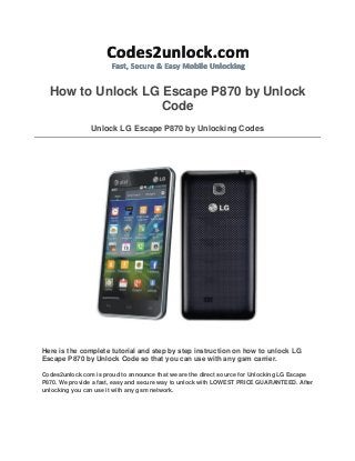 How to Unlock LG Escape P870 by Unlock
Code
Unlock LG Escape P870 by Unlocking Codes

Here is the complete tutorial and step by step instruction on how to unlock LG
Escape P870 by Unlock Code so that you can use with any gsm carrier.
Codes2unlock.com is proud to announce that we are the direct source for Unlocking LG Escape
P870. We provide a fast, easy and secure way to unlock with LOWEST PRICE GUARANTEED. After
unlocking you can use it with any gsm network.

 