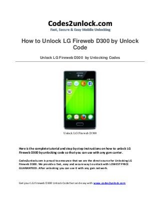 How to Unlock LG Fireweb D300 by Unlock
Code
Unlock LG Fireweb D300 by Unlocking Codes

Unlock LG Fireweb D300

Here is the complete tutorial and step by step instructions on how to unlock LG
Fireweb D300 by unlocking code so that you can use with any gsm carrier.
Codes2unlock.com is proud to announce that we are the direct source for Unlocking LG
Fireweb D300. We provide a fast, easy and secure way to unlock with LOWEST PRICE
GUARANTEED. After unlocking you can use it with any gsm network.

Get your LG Fireweb D300 Unlock Code fast and easy with www.codes2unlock.com

 