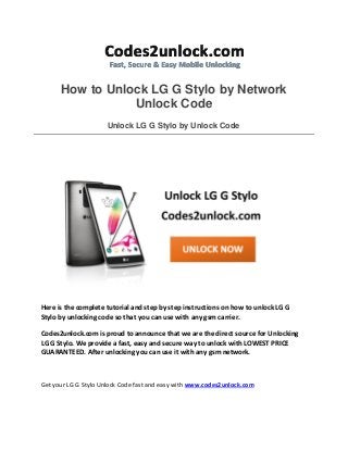 How to Unlock LG G Stylo by Network
Unlock Code
Unlock LG G Stylo by Unlock Code
Here is the complete tutorial and step by step instructions on how to unlock LG G
Stylo by unlocking code so that you can use with any gsm carrier.
Codes2unlock.com is proud to announce that we are the direct source for Unlocking
LG G Stylo. We provide a fast, easy and secure way to unlock with LOWEST PRICE
GUARANTEED. After unlocking you can use it with any gsm network.
Get your LG G Stylo Unlock Code fast and easy with www.codes2unlock.com
 