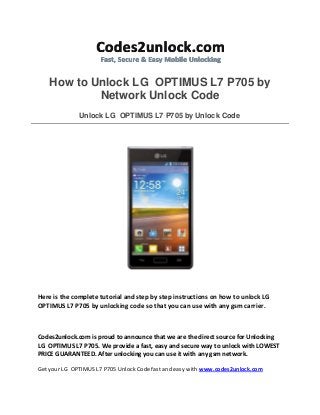 How to Unlock LG OPTIMUS L7 P705 by
Network Unlock Code
Unlock LG OPTIMUS L7 P705 by Unlock Code
Here is the complete tutorial and step by step instructions on how to unlock LG
OPTIMUS L7 P705 by unlocking code so that you can use with any gsm carrier.
Codes2unlock.com is proud to announce that we are the direct source for Unlocking
LG OPTIMUS L7 P705. We provide a fast, easy and secure way to unlock with LOWEST
PRICE GUARANTEED. After unlocking you can use it with any gsm network.
Get your LG OPTIMUS L7 P705 Unlock Code fast and easy with www.codes2unlock.com
 