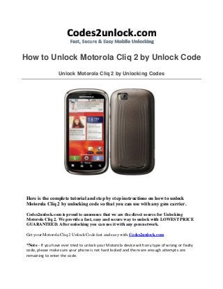 How to Unlock Motorola Cliq 2 by Unlock Code
Unlock Motorola Cliq 2 by Unlocking Codes

Here is the complete tutorial and step by step instructions on how to unlock
Motorola Cliq 2 by unlocking code so that you can use with any gsm carrier.
Codes2unlock.com is proud to announce that we are the direct source for Unlocking
Motorola Cliq 2. We provide a fast, easy and secure way to unlock with LOWEST PRICE
GUARANTEED. After unlocking you can use it with any gsm network.
Get your Motorola Cliq 2 Unlock Code fast and easy with Codes2unlock.com
*Note - If you have ever tried to unlock your Motorola device with any type of wrong or faulty
code, please make sure your phone is not hard locked and there are enough attempts are
remaining to enter the code.

 