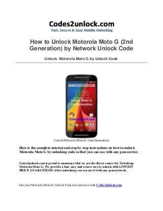 How to Unlock Motorola Moto G (2nd
Generation) by Network Unlock Code
Unlock Motorola Moto G by Unlock Code
Unlock Motorola Moto G (2nd Generation)
Here is the complete tutorial and step by step instructions on how to unlock
Motorola Moto G by unlocking code so that you can use with any gsm carrier.
Codes2unlock.com is proud to announce that we are the direct source for Unlocking
Motorola Moto G. We provide a fast, easy and secure way to unlock with LOWEST
PRICE GUARANTEED. After unlocking you can use it with any gsm network.
Get your Motorola Moto G Unlock Code fast and easy with Codes2unlock.com
 