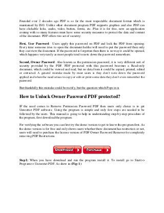 Founded over 2 decades ago PDF is so far the most respectable document format which is
maintained by ISO. Unlike other document program PDF supports graphics and also PDF can
have clickable licks, audio, video, button, forms, etc. Plus it is for free, now an application
coming with so many features must have some security measures to protect the data and content
of the document. PDF offers two set of security:
First, User Password: Users apply this password on PDF and lock the PDF from opening.
Every time someone tries to open the document he/she will need to put the password then only
they can view the document. If the password is forgotten then there is no way it could be opened,
which happens very rarely as most people tend to note down the password somewhere.
Second, Owner Password: Also known as the permission password, it is very different sort of
security provided by the PDF. PDF protected with this password becomes a Read-only
document, which could be viewed and read, but no data from it could be copied, printed, edited
or extracted. A general mistake made by most users is they don’t note down the password
applied and when the need arises to copy or edit or print some data they don’t even remember the
password.
But thankfully this mistake could be rectify, but the question which Pops in is
How to Unlock Owner Password PDF protected?
IF the need comes to Remove Permission Password PDF then users only choice is to get
Unrestrict PDF software. Using the program is simple and only few steps are needed to be
followed by the users. This manual is going to help in understanding step-by-step procedure of
the program, first download the program.
For verifying the software you can first try the demo version to get to know the program first. As
the demo version is for free and only shows users whether there document has restriction or not,
users will need to purchase the license version of PDF Owner Password Remover for completely
removing PDF Restrictions.
Step1: When you have download and run the program install it. To install go to Start>>
Program>> Unrestrict PDF. As show in (Fig: 1)
 