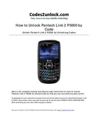 How to Unlock Pantech Link 2 P5000 by
Code
Unlock Pantech Link 2 P5000 by Unlocking Codes

Here is the complete tutorial and step by step instruction on how to unlock
Pantech Link 2 P5000 by Unlock Code so that you can use with any gsm carrier.
Codes2unlock.com is proud to announce that we are the direct source for Unlocking Pantech Link
2 P5000. We provide a fast, easy and secure way to unlock with LOWEST PRICE GUARANTEED.
After unlocking you can use it with any gsm network.

Get your Pantech Link 2 P5000 Unlock Code fast and easy with www.codes2unlock.com

 