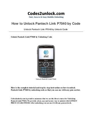How to Unlock Pantech Link P7040 by Code
Unlock Pantech Link P7040 by Unlock Code
Unlock Pantech Link P7040 by Unlocking Code
Unlock Pantech Link P7040
Here is the complete tutorial and step by step instruction on how to unlock
Pantech Link P7040 by unlocking code so that you can use with any gsm carrier.
Codes2unlock.com is proud to announce that we are the direct source for Unlocking
Pantech Link P7040. We provide a fast, easy and secure way to unlock with LOWEST
PRICE GUARANTEED. After unlocking you can use it with any gsm network.
 