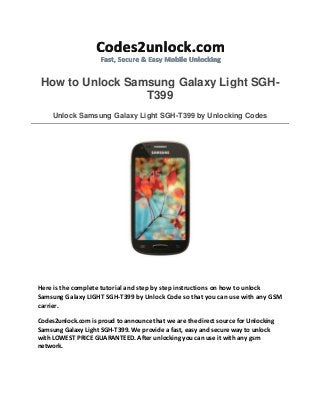 How to Unlock Samsung Galaxy Light SGHT399
Unlock Samsung Galaxy Light SGH-T399 by Unlocking Codes

Here is the complete tutorial and step by step instructions on how to unlock
Samsung Galaxy LIGHT SGH-T399 by Unlock Code so that you can use with any GSM
carrier.
Codes2unlock.com is proud to announce that we are the direct source for Unlocking
Samsung Galaxy Light SGH-T399. We provide a fast, easy and secure way to unlock
with LOWEST PRICE GUARANTEED. After unlocking you can use it with any gsm
network.

 