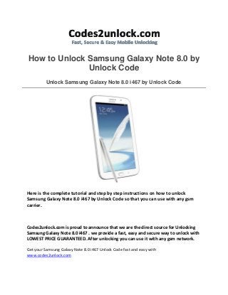 How to Unlock Samsung Galaxy Note 8.0 by
Unlock Code
Unlock Samsung Galaxy Note 8.0 i467 by Unlock Code
Here is the complete tutorial and step by step instructions on how to unlock
Samsung Galaxy Note 8.0 i467 by Unlock Code so that you can use with any gsm
carrier.
Codes2unlock.com is proud to announce that we are the direct source for Unlocking
Samsung Galaxy Note 8.0 i467 . we provide a fast, easy and secure way to unlock with
LOWEST PRICE GUARANTEED. After unlocking you can use it with any gsm network.
Get your Samsung Galaxy Note 8.0 i467 Unlock Code fast and easy with
www.codes2unlock.com
 