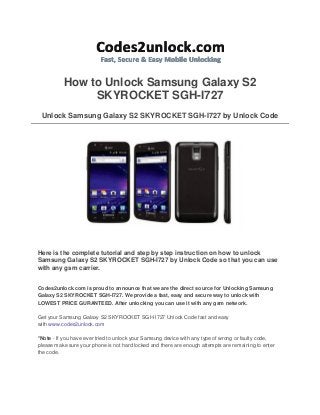 How to Unlock Samsung Galaxy S2
SKYROCKET SGH-I727
Unlock Samsung Galaxy S2 SKYROCKET SGH-I727 by Unlock Code

Here is the complete tutorial and step by step instruction on how to unlock
Samsung Galaxy S2 SKYROCKET SGH-I727 by Unlock Code so that you can use
with any gsm carrier.
Codes2unlock.com is proud to announce that we are the direct source for Unlocking Samsung
Galaxy S2 SKYROCKET SGH-I727. We provide a fast, easy and secure way to unlock with
LOWEST PRICE GURANTEED. After unlocking you can use it with any gsm network.
Get your Samsung Galaxy S2 SKYROCKET SGH-I727 Unlock Code fast and easy
with www.codes2unlock.com
*Note - If you have ever tried to unlock your Samsung device with any type of wrong or faulty code,
please make sure your phone is not hard locked and there are enough attempts are remaining to enter
the code.

 