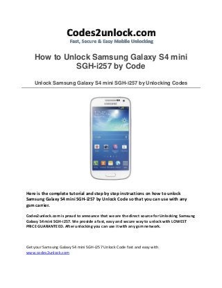 How to Unlock Samsung Galaxy S4 mini
SGH-i257 by Code
Unlock Samsung Galaxy S4 mini SGH-i257 by Unlocking Codes
Here is the complete tutorial and step by step instructions on how to unlock
Samsung Galaxy S4 mini SGH-i257 by Unlock Code so that you can use with any
gsm carrier.
Codes2unlock.com is proud to announce that we are the direct source for Unlocking Samsung
Galaxy S4 mini SGH-i257. We provide a fast, easy and secure way to unlock with LOWEST
PRICE GUARANTEED. After unlocking you can use it with any gsm network.
Get your Samsung Galaxy S4 mini SGH-i257 Unlock Code fast and easy with
www.codes2unlock.com
 