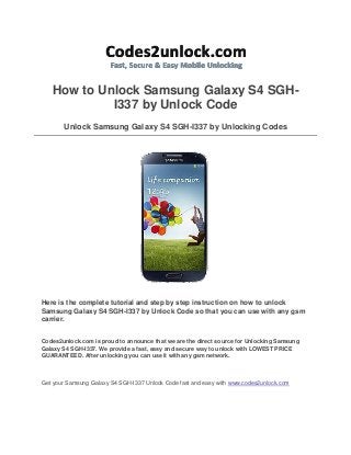 How to Unlock Samsung Galaxy S4 SGHI337 by Unlock Code
Unlock Samsung Galaxy S4 SGH-I337 by Unlocking Codes

Here is the complete tutorial and step by step instruction on how to unlock
Samsung Galaxy S4 SGH-I337 by Unlock Code so that you can use with any gsm
carrier.
Codes2unlock.com is proud to announce that we are the direct source for Unlocking Samsung
Galaxy S4 SGH-I337. We provide a fast, easy and secure way to unlock with LOWEST PRICE
GUARANTEED. After unlocking you can use it with any gsm network.

Get your Samsung Galaxy S4 SGH-I337 Unlock Code fast and easy with www.codes2unlock.com

 