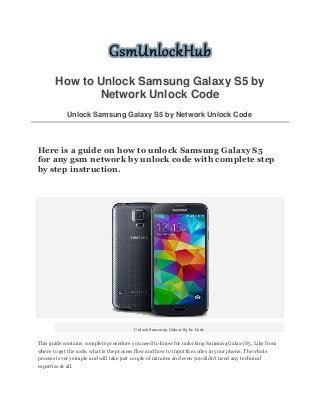 How to Unlock Samsung Galaxy S5 by Network Unlock Code Unlock Samsung Galaxy S5 by Network Unlock Code 
Here is a guide on how to unlock Samsung Galaxy S5 for any gsm network by unlock code with complete step by step instruction. 
Unlock Samsung Galaxy S5 by Code 
This guide contains complete procedure you need to know for unlocking Samsung Galaxy S5, Like from where to get the code, what is the process flow and how to input the codes in your phone. The whole process is very simple and will take just couple of minutes and even you didn't need any technical expertise at all.  