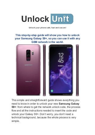 Unlock your phone safe, fast and secure!
This step-by-step guide will show you how to unlock
your Samsung Galaxy S9+, so you can use it with any
GSM network in the world.
This simple and straightforward guide shows everything you
need to know in order to unlock your new ​Samsung Galaxy
S9+​: from where to get the network unlock code, the process
flow and all the instructions needed to insert the code and
unlock your Galaxy S9+. Don’t worry, you don’t need a
technical background, because the whole process is very
simple.
 