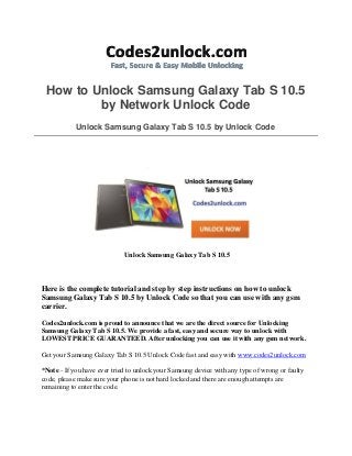 How to Unlock Samsung Galaxy Tab S 10.5
by Network Unlock Code
Unlock Samsung Galaxy Tab S 10.5 by Unlock Code
Unlock Samsung Galaxy Tab S 10.5
Here is the complete tutorial and step by step instructions on how to unlock
Samsung Galaxy Tab S 10.5 by Unlock Code so that you can use with any gsm
carrier.
Codes2unlock.com is proud to announce that we are the direct source for Unlocking
Samsung Galaxy Tab S 10.5. We provide a fast, easy and secure way to unlock with
LOWEST PRICE GUARANTEED. After unlocking you can use it with any gsm network.
Get your Samsung Galaxy Tab S 10.5 Unlock Code fast and easy with www.codes2unlock.com
*Note - If you have ever tried to unlock your Samsung device with any type of wrong or faulty
code, please make sure your phone is not hard locked and there are enough attempts are
remaining to enter the code.
 