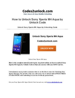 How to Unlock Sony Xperia M4 Aqua by
Unlock Code
Unlock Sony Xperia M4 Aqua by Unlocking Code
Unlock Sony Xperia M4 Aqua
Here is the complete tutorial and step by step instructions on how to unlock Sony
Xperia M4 Aqua by Unlock Code so that you can use with any GSM Carrier.
Codes2unlock.com is proud to announce that we are the direct source for Unlocking Sony
Xperia M4 Aqua. We provide a fast, easy and secure way to unlock with LOWEST PRICE
GUARANTEED. After unlocking you can use it with any gsm network.
Get your Sony Xperia M4 Aqua Unlock Code fast and easy with www.codes2unlock.com
 