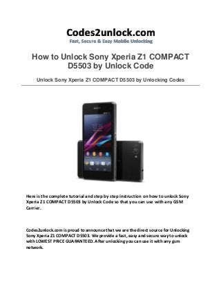 How to Unlock Sony Xperia Z1 COMPACT
D5503 by Unlock Code
Unlock Sony Xperia Z1 COMPACT D5503 by Unlocking Codes

Here is the complete tutorial and step by step instruction on how to unlock Sony
Xperia Z1 COMPACT D5503 by Unlock Code so that you can use with any GSM
Carrier.

Codes2unlock.com is proud to announce that we are the direct source for Unlocking
Sony Xperia Z1 COMPACT D5503. We provide a fast, easy and secure way to unlock
with LOWEST PRICE GUARANTEED. After unlocking you can use it with any gsm
network.

 