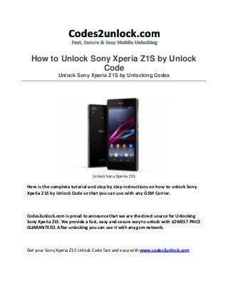 How to Unlock Sony Xperia Z1S by Unlock
Code
Unlock Sony Xperia Z1S by Unlocking Codes

Unlock Sony Xperia Z1S

Here is the complete tutorial and step by step instructions on how to unlock Sony
Xperia Z1S by Unlock Code so that you can use with any GSM Carrier.

Codes2unlock.com is proud to announce that we are the direct source for Unlocking
Sony Xperia Z1S. We provide a fast, easy and secure way to unlock with LOWEST PRICE
GUARANTEED. After unlocking you can use it with any gsm network.

Get your Sony Xperia Z1S Unlock Code fast and easy with www.codes2unlock.com

 