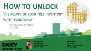 HOW TO UNLOCK
THE POWER OF YOUR TREE INVENTORY
WITH TECHNOLOGY
Presented by:
Josh Behounek
Davey Resource Group
573-673-7530
Josh.Behounek@davey.com
THURSDAY, APRIL 9TH, 2020
1 PM EST
Presented by:
Joe Hanson
City of Park Ridge, Illinois
847-318-5231
Jhansen@davey.com
 