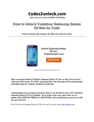 How to Unlock Vodafone Samsung Galaxy
S5 Neo by Code
Unlock Samsung Galaxy S5 Neo by Unlock Code
Unlock Vodafone Samsung Galaxy S5 Neo
How to remotely unlock Vodafone Samsung Galaxy S5 Neo, so that you can use it
with any GSM carrier. We 100% guarantee that your Samsung will be permanently
Unlocked status in Vodafone database for lifetime.
Codes2unlock.com is proud to announce that we are the direct source for Unlocking
Samsung Galaxy S5 Neo Vodafone. We provide a fast, easy and secure way to
unlock with LOWEST PRICE GUARANTEED. After unlocking you can use it with
any gsm network.
Get Unlock your Samsung Galaxy S5 Neo fast and easy with www.codes2unlock.com
 