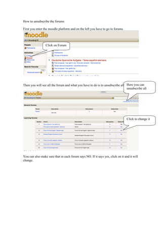 How to unsubscribe the forums

First you enter the moodle platform and on the left you have to go to forums



                 Click on Forum




Then you will see all the forum and what you have to do is to unsubscribe all Here you can
                                                                              unsubscribe all




                                                                                 Click to change it




You can also make sure that in each forum says NO. If it says yes, click on it and it will
change.
 