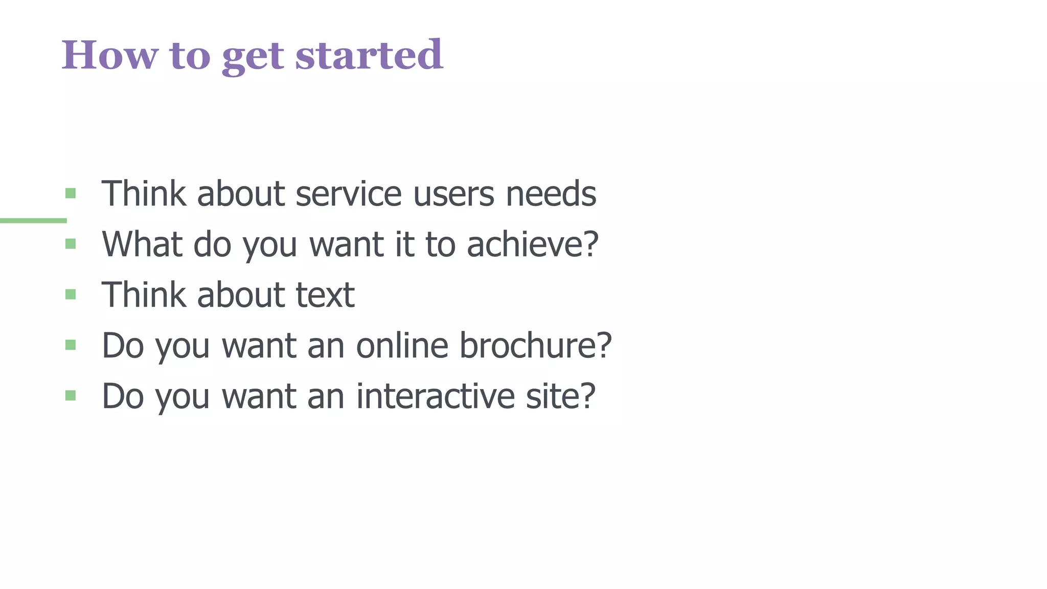How to get started
 Think about service users needs
 What do you want it to achieve?
 Think about text
 Do you want an online brochure?
 Do you want an interactive site?
 