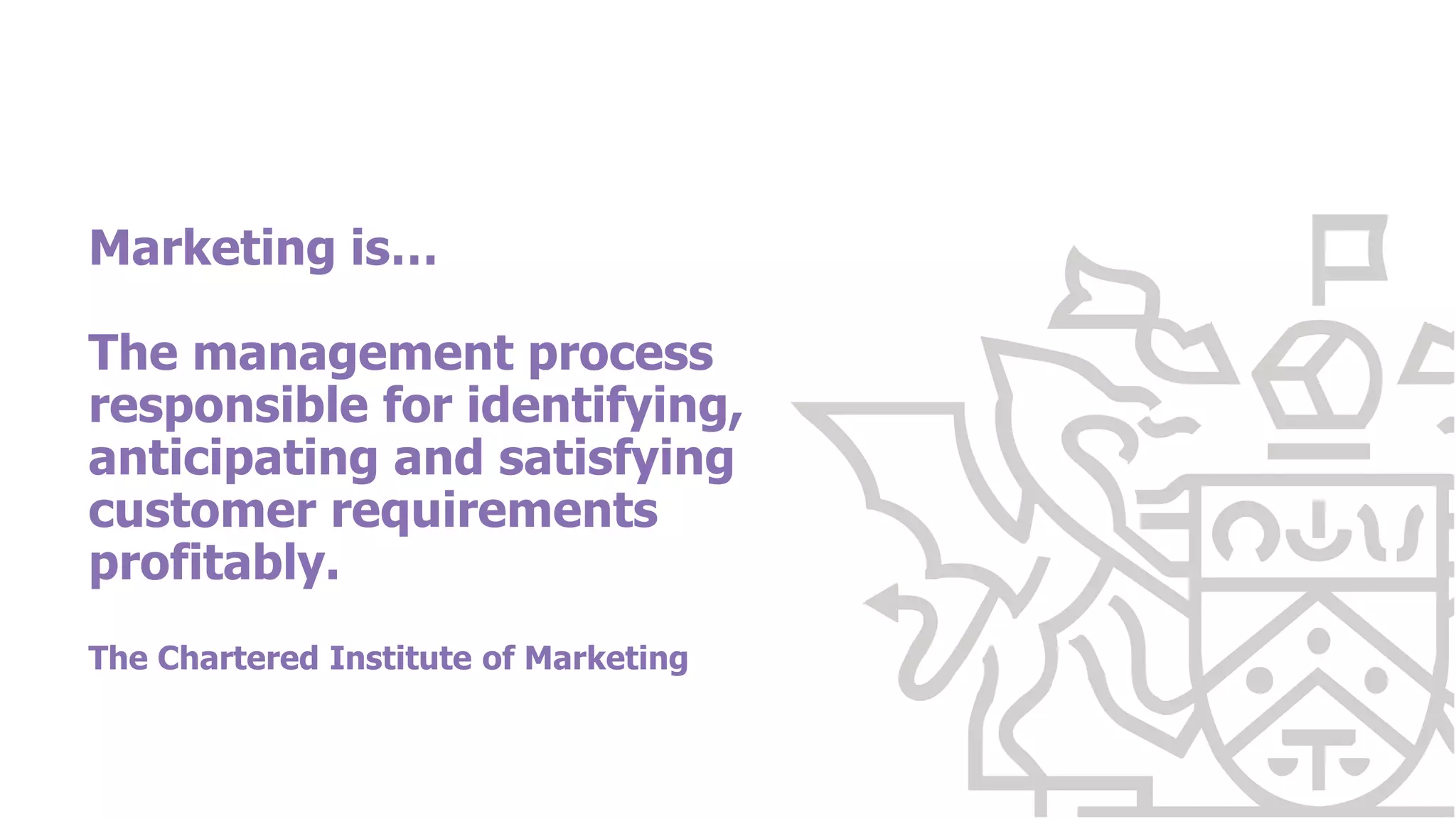 Marketing is…
The management process
responsible for identifying,
anticipating and satisfying
customer requirements
profitably.
The Chartered Institute of Marketing
 