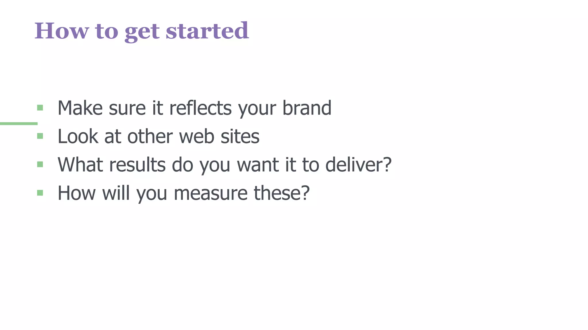 How to get started
 Make sure it reflects your brand
 Look at other web sites
 What results do you want it to deliver?
 How will you measure these?
 