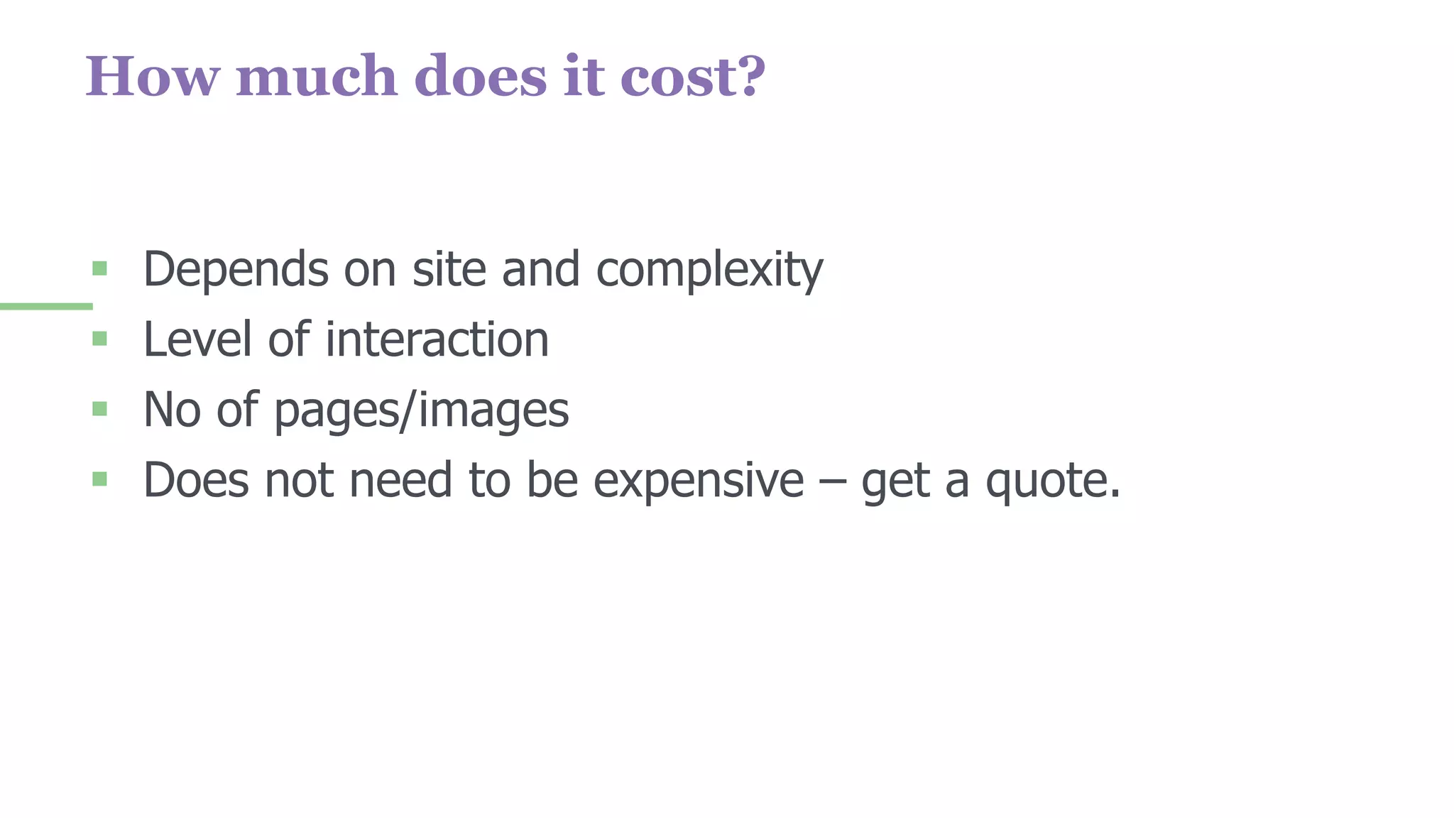 How much does it cost?
 Depends on site and complexity
 Level of interaction
 No of pages/images
 Does not need to be expensive – get a quote.
 