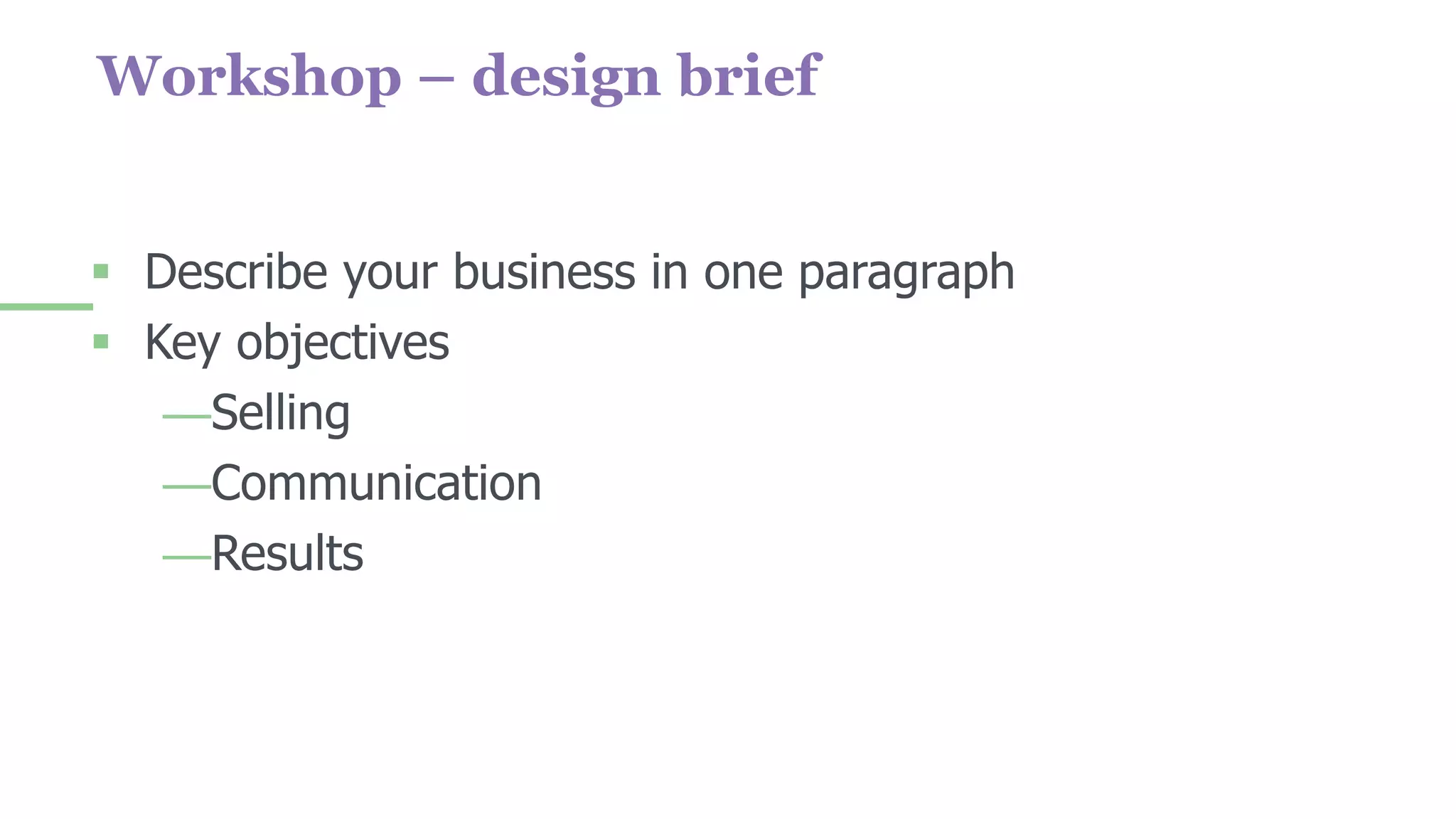 Workshop – design brief
 Describe your business in one paragraph
 Key objectives
—Selling
—Communication
—Results
 