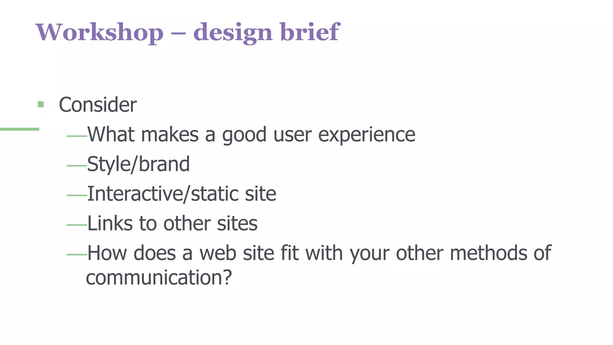 Workshop – design brief
 Consider
—What makes a good user experience
—Style/brand
—Interactive/static site
—Links to other sites
—How does a web site fit with your other methods of
communication?
 