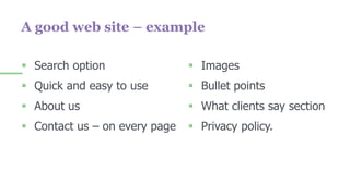  Search option
 Quick and easy to use
 About us
 Contact us – on every page
 Images
 Bullet points
 What clients say section
 Privacy policy.
A good web site – example
 