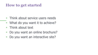How to get started
 Think about service users needs
 What do you want it to achieve?
 Think about text
 Do you want an online brochure?
 Do you want an interactive site?
 
