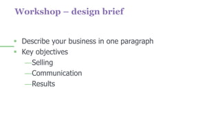 Workshop – design brief
 Describe your business in one paragraph
 Key objectives
—Selling
—Communication
—Results
 