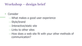 Workshop – design brief
 Consider
—What makes a good user experience
—Style/brand
—Interactive/static site
—Links to other sites
—How does a web site fit with your other methods of
communication?
 