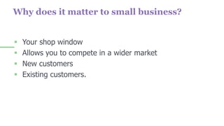 Why does it matter to small business?
 Your shop window
 Allows you to compete in a wider market
 New customers
 Existing customers.
 