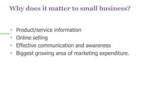 Why does it matter to small business?
 Product/service information
 Online selling
 Effective communication and awareness
 Biggest growing area of marketing expenditure.
 